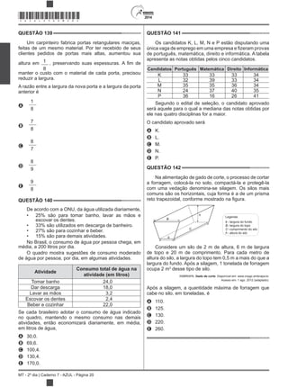 2014
MT - 2º dia | Caderno 7 - AZUL - Página 20
QUESTÃO 139
Um carpinteiro fabrica portas retangulares maciças,
feitas de um mesmo material. Por ter recebido de seus
clientes pedidos de portas mais altas, aumentou sua
altura em 1
8
, preservando suas
manter o custo com o material de cada porta, precisou
reduzir a largura.
A razão entre a largura da nova porta e a largura da porta
anterior é
A
1
8
B
7
8
C
8
7
D
8
9
E
9
8
QUESTÃO 140
De acordo com a ONU, da água utilizada diariamente,
25% são para tomar banho, lavar as mãos e
escovar os dentes.
33% são utilizados em descarga de banheiro.
27% são para cozinhar e beber.
15% são para demais atividades.
No Brasil, o consumo de água por pessoa chega, em
média, a 200 litros por dia.
O quadro mostra sugestões de consumo moderado
de água por pessoa, por dia, em algumas atividades.
Atividade
Consumo total de água na
atividade (em litros)
Tomar banho 24,0
Dar descarga 18,0
Lavar as mãos 3,2
Escovar os dentes 2,4
Beber e cozinhar 22,0
Se cada brasileiro adotar o consumo de água indicado
no quadro, mantendo o mesmo consumo nas demais
atividades, então economizará diariamente, em média,
em litros de água,
A 30,0.
B 69,6.
C 100,4.
D 130,4.
E 170,0.
QUESTÃO 141
Os candidatos K, L, M, N e P estão disputando uma
de português, matemática, direito e informática. A tabela
apresenta as notas obtidas pelos cinco candidatos.
Candidatos Português Matemática Direito Informática
K 33 33 33 34
L 32 39 33 34
M 35 35 36 34
N 24 37 40 35
P 36 16 26 41
Segundo o edital de seleção, o candidato aprovado
será aquele para o qual a mediana das notas obtidas por
ele nas quatro disciplinas for a maior.
O candidato aprovado será
A K.
B L.
C M.
D N.
E P.
QUESTÃO 142
Na alimentação de gado de corte, o processo de cortar
a forragem, colocá-la no solo, compactá-la e protegê-la
com uma vedação denomina-se silagem. Os silos mais
comuns são os horizontais, cuja forma é a de um prisma
B
b
C
h
Legenda:
b largura do fundo
B largura do topo
C comprimento do silo
h altura do silo
-
-
-
-
Considere um silo de 2 m de altura, 6 m de largura
de topo e 20 m de comprimento. Para cada metro de
altura do silo, a largura do topo tem 0,5 m a mais do que a
largura do fundo. Após a silagem, 1 tonelada de forragem
ocupa 2 m3
desse tipo de silo.
EMBRAPA. Gado de corte. Disponível em: www.cnpgc.embrapa.br.
Acesso em: 1 ago. 2012 (adaptado).
Após a silagem, a quantidade máxima de forragem que
cabe no silo, em toneladas, é
A 110.
B 125.
C 130.
D 220.
E 260.
*AZUL25DOM20*
 