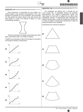 2014
MT - 2º dia | Caderno 7 - AZUL - Página 21
QUESTÃO 143
Para comemorar o aniversário de uma cidade, um
artista projetou uma escultura transparente e oca, cujo
formato foi inspirado em uma ampulheta. Ela é formada
por três partes de mesma altura: duas são troncos de
frontal dessa escultura.
No topo da escultura foi ligada uma torneira que verte
água, para dentro dela, com vazão constante.
h) da água na escultura
em função do tempo (t) decorrido é
A
h
t
B
h
t
C
h
t
D
h
t
E
h
t
QUESTÃO 144
Um sinalizador de trânsito tem o formato de um
cone circular reto. O sinalizador precisa ser revestido
base (base do cone) até a metade de sua altura, para
sinalização noturna. O responsável pela colocação do
adesivo precisa fazer o corte do material de maneira que
a forma do adesivo corresponda exatamente à parte da
superfície lateral a ser revestida.
Qual deverá ser a forma do adesivo?
A
B
C
D
E
*AZUL25DOM21*
 