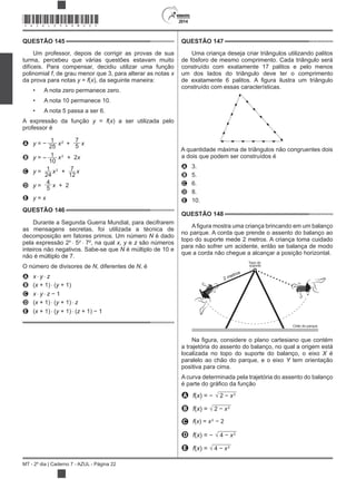 2014
MT - 2º dia | Caderno 7 - AZUL - Página 22
QUESTÃO 145
Um professor, depois de corrigir as provas de sua
turma, percebeu que várias questões estavam muito
difíceis. Para compensar, decidiu utilizar uma função
polinomial f, de grau menor que 3, para alterar as notas
da prova para notas y = f( ), da seguinte maneira:
A nota zero permanece zero.
A nota 10 permanece 10.
A nota 5 passa a ser 6.
A expressão da função y = f( ) a ser utilizada pelo
professor é
A y =
1
25
2
+
7
5
B y = 1
10
2
+ 2
C y = 1
24
2
+ 7
12
D y =
4
5 + 2
E y =
QUESTÃO 146
Durante a Segunda Guerra Mundial, para decifrarem
as mensagens secretas, foi utilizada a técnica de
decomposição em fatores primos. Um número N é dado
pela expressão 2 5y
7z
, na qual , y e z são números
inteiros não negativos. Sabe-se que N é múltiplo de 10 e
não é múltiplo de 7.
O número de divisores de N, diferentes de N, é
A y z
B ( + 1) (y + 1)
C y z 1
D ( + 1) (y + 1) z
E ( + 1) (y + 1) (z + 1) 1
QUESTÃO 147
Uma criança deseja criar triângulos utilizando palitos
de fósforo de mesmo comprimento. Cada triângulo será
construído com exatamente 17 palitos e pelo menos
um dos lados do triângulo deve ter o comprimento
construído com essas características.
A quantidade máxima de triângulos não congruentes dois
a dois que podem ser construídos é
A 3.
B 5.
C 6.
D 8.
E 10.
QUESTÃO 148
no parque. A corda que prende o assento do balanço ao
topo do suporte mede 2 metros. A criança toma cuidado
para não sofrer um acidente, então se balança de modo
que a corda não chegue a alcançar a posição horizontal.
2 metros
Topo do
suporte
Chão do parque
a trajetória do assento do balanço, no qual a origem está
localizada no topo do suporte do balanço, o eixo X é
paralelo ao chão do parque, e o eixo Y tem orientação
positiva para cima.
A curva determinada pela trajetória do assento do balanço
é
A f( ) = 2
B f( ) = 2
C f( ) = 2
D f( ) = 2
E f( ) = 2
*AZUL25DOM22*
 