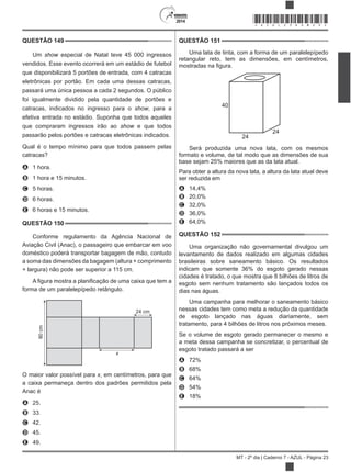 2014
MT - 2º dia | Caderno 7 - AZUL - Página 23
QUESTÃO 149
Um show especial de Natal teve 45 000 ingressos
vendidos. Esse evento ocorrerá em um estádio de futebol
que disponibilizará 5 portões de entrada, com 4 catracas
eletrônicas por portão. Em cada uma dessas catracas,
passará uma única pessoa a cada 2 segundos. O público
foi igualmente dividido pela quantidade de portões e
catracas, indicados no ingresso para o show, para a
efetiva entrada no estádio. Suponha que todos aqueles
que compraram ingressos irão ao show e que todos
passarão pelos portões e catracas eletrônicas indicados.
Qual é o tempo mínimo para que todos passem pelas
catracas?
A 1 hora.
B 1 hora e 15 minutos.
C 5 horas.
D 6 horas.
E 6 horas e 15 minutos.
QUESTÃO 150
Conforme regulamento da Agência Nacional de
Aviação Civil (Anac), o passageiro que embarcar em voo
doméstico poderá transportar bagagem de mão, contudo
a soma das dimensões da bagagem (altura + comprimento
+ largura) não pode ser superior a 115 cm.
forma de um paralelepípedo retângulo.
90cm
24 cm
x
O maior valor possível para , em centímetros, para que
a caixa permaneça dentro dos padrões permitidos pela
Anac é
A 25.
B 33.
C 42.
D 45.
E 49.
QUESTÃO 151
Uma lata de tinta, com a forma de um paralelepípedo
retangular reto, tem as dimensões, em centímetros,
40
24
24
Será produzida uma nova lata, com os mesmos
formato e volume, de tal modo que as dimensões de sua
base sejam 25% maiores que as da lata atual.
Para obter a altura da nova lata, a altura da lata atual deve
ser reduzida em
A 14,4%
B 20,0%
C 32,0%
D 36,0%
E 64,0%
QUESTÃO 152
Uma organização não governamental divulgou um
levantamento de dados realizado em algumas cidades
brasileiras sobre saneamento básico. Os resultados
indicam que somente 36% do esgoto gerado nessas
cidades é tratado, o que mostra que 8 bilhões de litros de
esgoto sem nenhum tratamento são lançados todos os
dias nas águas.
Uma campanha para melhorar o saneamento básico
nessas cidades tem como meta a redução da quantidade
de esgoto lançado nas águas diariamente, sem
tratamento, para 4 bilhões de litros nos próximos meses.
Se o volume de esgoto gerado permanecer o mesmo e
a meta dessa campanha se concretizar, o percentual de
esgoto tratado passará a ser
A 72%
B 68%
C 64%
D 54%
E 18%
*AZUL25DOM23*
 