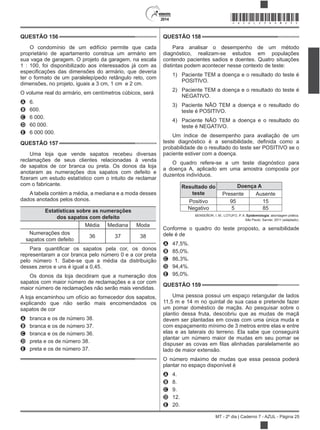 2014
MT - 2º dia | Caderno 7 - AZUL - Página 25
QUESTÃO 156
O condomínio de um edifício permite que cada
proprietário de apartamento construa um armário em
sua vaga de garagem. O projeto da garagem, na escala
1 : 100, foi disponibilizado aos interessados já com as
ter o formato de um paralelepípedo retângulo reto, com
dimensões, no projeto, iguais a 3 cm, 1 cm e 2 cm.
O volume real do armário, em centímetros cúbicos, será
A 6.
B 600.
C 6 000.
D 60 000.
E 6 000 000.
QUESTÃO 157
Uma loja que vende sapatos recebeu diversas
reclamações de seus clientes relacionadas à venda
de sapatos de cor branca ou preta. Os donos da loja
anotaram as numerações dos sapatos com defeito e
com o fabricante.
A tabela contém a média, a mediana e a moda desses
dados anotados pelos donos.
Estatísticas sobre as numerações
dos sapatos com defeito
Média Mediana Moda
Numerações dos
sapatos com defeito
36 37 38
representaram a cor branca pelo número 0 e a cor preta
pelo número 1. Sabe-se que a média da distribuição
desses zeros e uns é igual a 0,45.
Os donos da loja decidiram que a numeração dos
sapatos com maior número de reclamações e a cor com
maior número de reclamações não serão mais vendidas.
A loja encaminhou um ofício ao fornecedor dos sapatos,
explicando que não serão mais encomendados os
sapatos de cor
A branca e os de número 38.
B branca e os de número 37.
C branca e os de número 36.
D preta e os de número 38.
E preta e os de número 37.
QUESTÃO 158
Para analisar o desempenho de um método
diagnóstico, realizam-se estudos em populações
contendo pacientes sadios e doentes. Quatro situações
distintas podem acontecer nesse contexto de teste:
1) Paciente TEM a doença e o resultado do teste é
POSITIVO.
2) Paciente TEM a doença e o resultado do teste é
NEGATIVO.
3) Paciente NÃO TEM a doença e o resultado do
teste é POSITIVO.
4) Paciente NÃO TEM a doença e o resultado do
teste é NEGATIVO.
Um índice de desempenho para avaliação de um
probabilidade de o resultado do teste ser POSITIVO se o
paciente estiver com a doença.
O quadro refere-se a um teste diagnóstico para
a doença A, aplicado em uma amostra composta por
duzentos indivíduos.
Resultado do
teste
Doença A
Presente Ausente
Positivo 95 15
Negativo 5 85
BENSEÑOR, I. M.; LOTUFO, P. A. Epidemiologia: abordagem prática.
São Paulo: Sarvier, 2011 (adaptado).
Conforme o quadro do teste proposto, a sensibilidade
dele é de
A 47,5%.
B 85,0%.
C 86,3%.
D 94,4%.
E 95,0%.
QUESTÃO 159
Uma pessoa possui um espaço retangular de lados
11,5 m e 14 m no quintal de sua casa e pretende fazer
um pomar doméstico de maçãs. Ao pesquisar sobre o
plantio dessa fruta, descobriu que as mudas de maçã
devem ser plantadas em covas com uma única muda e
com espaçamento mínimo de 3 metros entre elas e entre
elas e as laterais do terreno. Ela sabe que conseguirá
plantar um número maior de mudas em seu pomar se
lado de maior extensão.
O número máximo de mudas que essa pessoa poderá
plantar no espaço disponível é
A 4.
B 8.
C 9.
D 12.
E 20.
*AZUL25DOM25*
 