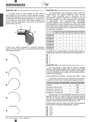 2014
MT - 2º dia | Caderno 7 - AZUL - Página 26
QUESTÃO 160
O acesso entre os dois andares de uma casa é
feito através de uma escada circular (escada caracol),
A, B, C, D, E sobre
o corrimão estão igualmente espaçados, e os pontos P,
A e E estão em uma mesma reta. Nessa escada, uma
pessoa caminha deslizando a mão sobre o corrimão do
ponto A até o ponto D.
A
P
B
EC
D
sobre o piso da casa (plano), do caminho percorrido pela
mão dessa pessoa é:
A
B
C
D
E
QUESTÃO 161
Um pesquisador está realizando várias séries de
qual o mais adequado para a produção de um
determinado produto. Cada série consiste em avaliar
um dado reagente em cinco experimentos diferentes.
O pesquisador está especialmente interessado
naquele reagente que apresentar a maior quantidade
dos resultados de seus experimentos acima da média
encontrada para aquele reagente. Após a realização de
cinco séries de experimentos, o pesquisador encontrou
os seguintes resultados:
Reagente
1
Reagente
2
Reagente
3
Reagente
4
Reagente
5
Experimento
1 1 0 2 2 1
Experimento
2 6 6 3 4 2
Experimento
3 6 7 8 7 9
Experimento
4 6 6 10 8 10
Experimento
5 11 5 11 12 11
Levando-se em consideração os experimentos feitos, o
reagente que atende às expectativas do pesquisador é o
A 1.
B 2.
C 3.
D 4.
E 5.
QUESTÃO 162
Em uma cidade, o valor total da conta de energia
elétrica é obtido pelo produto entre o consumo (em kWh)
e o valor da tarifa do kWh (com tributos), adicionado à
Cosip (contribuição para custeio da iluminação pública),
conforme a expressão:
Valor do kWh (com tributos) consumo (em kWh) +
O quadro mostra o valor cobrado para algumas faixas.
Faixa de consumo mensal (kWh) Valor da Cosip (R$)
Até 80 0,00
Superior a 80 até 100 2,00
Superior a 100 até 140 3,00
Superior a 140 até 200 4,50
Suponha que, em uma residência, todo mês o consumo
seja de 150 kWh, e o valor do kWh (com tributos) seja de
R$ 0,50. O morador dessa residência pretende diminuir
seu consumo mensal de energia elétrica com o objetivo de
reduzir o custo total da conta em pelo menos 10%.
Qualdeveseroconsumomáximo,emkWh,dessaresidência
para produzir a redução pretendida pelo morador?
A 134,1
B 135,0
C 137,1
D 138,6
E 143,1
*AZUL25DOM26*
 