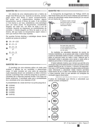 2014
MT - 2º dia | Caderno 7 - AZUL - Página 27
QUESTÃO 163
Um cliente de uma videolocadora tem o hábito de
Ele soube que a videolocadora recebeu alguns
lançamentos, sendo 8 filmes de ação, 5 de comédia
e 3 de drama e, por isso, estabeleceu uma estratégia
para ver todos esses 16 lançamentos. Inicialmente
comédia. Quando se esgotarem as possibilidades de
drama, até que todos os lançamentos sejam vistos e
De quantas formas distintas a estratégia desse cliente
poderá ser posta em prática?
A 20 8! + (3!)2
B 8! 5! 3!
C
8! 5! 3!
28
D
8! 5! 3!
22
E
16!
28
QUESTÃO 164
O psicólogo de uma empresa aplica um teste para
analisar a aptidão de um candidato a determinado
cargo. O teste consiste em uma série de perguntas
cujas respostas devem ser verdadeiro ou falso e termina
candidato der a segunda resposta errada. Com base em
testes anteriores, o psicólogo sabe que a probabilidade
de o candidato errar uma resposta é 0,20.
A probabilidade de o teste terminar na quinta pergunta é
A 0,02048.
B 0,08192.
C 0,24000.
D 0,40960.
E 0,49152.
QUESTÃO 165
A Companhia de Engenharia de Tráfego (CET) de
São Paulo testou em 2013 novos radares que permitem o
cálculo da velocidade média desenvolvida por um veículo
em um trecho da via.
O sistema mede o tempo
decorrido entre um radar
e outro e calcula a
velocidade média.
No teste feito pela CET,
os dois radares ficavam
a uma distância de 2,1 km
um do outro.
As medições de velocidade deixariam de ocorrer de
maneira instantânea, ao se passar pelo radar, e seriam feitas
a partir da velocidade média no trecho, considerando o tempo
gasto no percurso entre um radar e outro. Sabe-se que a
velocidade média é calculada como sendo a razão entre a
distância percorrida e o tempo gasto para percorrê-la.
O teste realizado mostrou que o tempo que permite uma
condução segura de deslocamento no percurso entre os dois
radares deveria ser de, no mínimo, 1 minuto e 24 segundos.
Com isso, a CET precisa instalar uma placa antes do primeiro
radar informando a velocidade média máxima permitida
nesse trecho da via. O valor a ser exibido na placa deve ser
o maior possível, entre os que atendem às condições de
condução segura observadas.
Disponível em: www1.folha.uol.com.br. Acesso em: 11 jan. 2014 (adaptado).
A placa de sinalização que informa a velocidade que
atende a essas condições é
A 25
km/h
B 69
km/h
C 90
km/h
D 102
km/h
E 110
km/h
*AZUL25DOM27*
 