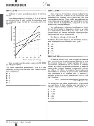 2014
MT - 2º dia | Caderno 7 - AZUL - Página 28
QUESTÃO 166
No Brasil há várias operadoras e planos de telefonia
celular.
Uma pessoa recebeu 5 propostas (A, B, C, D e E) de
planos telefônicos. O valor mensal de cada plano está
em função do tempo mensal das chamadas, conforme
70
60
50
40
30
20
10
0
0 10 20 30 40 50 60
Tempo mensal (em minutos)
E
D
C
B
A
Valormensal(emreais)
Essa pessoa pretende gastar exatamente R$ 30,00
por mês com telefone.
Dos planos telefônicos apresentados, qual é o mais
vantajoso, em tempo de chamada, para o gasto previsto
para essa pessoa?
A A
B B
C C
D D
E E
QUESTÃO 167
Uma empresa farmacêutica produz medicamentos
em pílulas, cada uma na forma de um cilindro com uma
semiesfera com o mesmo raio do cilindro em cada uma
de suas extremidades. Essas pílulas são moldadas por
uma máquina programada para que os cilindros tenham
sempre 10 mm de comprimento, adequando o raio de
acordo com o volume desejado.
Um medicamento é produzido em pílulas com 5 mm
de raio. Para facilitar a deglutição, deseja-se produzir
esse medicamento diminuindo o raio para 4 mm, e, por
consequência, seu volume. Isso exige a reprogramação
da máquina que produz essas pílulas.
Use 3 como valor aproximado para .
A redução do volume da pílula, em milímetros cúbicos,
após a reprogramação da máquina, será igual a
A 168.
B 304.
C 306.
D 378.
E 514.
QUESTÃO 168
O Brasil é um país com uma vantagem econômica
clara no terreno dos recursos naturais, dispondo de uma
das maiores áreas com vocação agrícola do mundo.
Especialistas calculam que, dos 853 milhões de hectares
do país, as cidades, as reservas indígenas e as áreas de
por volta de 470 milhões de hectares. Aproximadamente
280 milhões se destinam à agropecuária, 200 milhões
para pastagens e 80 milhões para a agricultura,
somadas as lavouras anuais e as perenes, como o café
e a fruticultura.
FORTES, G. Recuperação de pastagens é alternativa para ampliar cultivos.
Folha de S. Paulo, 30 out. 2011.
De acordo com os dados apresentados, o percentual
correspondente à área utilizada para agricultura em
relação à área do território brasileiro é mais próximo de
A 32,8%
B 28,6%
C 10,7%
D 9,4%
E 8,0%
*AZUL25DOM28*
 