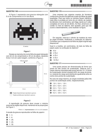 2014
MT - 2º dia | Caderno 7 - AZUL - Página 29
QUESTÃO 169
A Figura 1 representa uma gravura retangular com
8 m de comprimento e 6 m de altura.
8 metros
6metros
Figura 1
Deseja-se reproduzi-la numa folha de papel retangular
com 42 cm de comprimento e 30 cm de altura, deixando
livres 3 cm em cada margem, conforme a Figura 2.
Folha de papel3 cm
3 cm
3 cm
3 cm
3 cm
3 cm3 cm
3 cm
42 cm
30 cm
Região disponível para reproduzir a gravura
Região proibida para reproduzir a gravura
Figura 2
A reprodução da gravura deve ocupar o máximo
possível da região disponível, mantendo-se as proporções
da Figura 1.
PRADO, A. C. Superinteressante, ed. 301, fev. 2012 (adaptado).
A escala da gravura reproduzida na folha de papel é
A 1 : 3.
B 1 : 4.
C 1 : 20.
D 1 : 25.
E 1 : 32.
QUESTÃO 170
Uma empresa que organiza eventos de formatura
confecciona canudos de diplomas a partir de folhas de papel
cada folha é enrolada em torno de um cilindro de madeira
de diâmetro d em centímetros, sem folga, dando-se 5 voltas
cordão no meio do diploma, bem ajustado, para que não
Em seguida, retira-se o cilindro de madeira do meio
Considere que a espessura da folha de papel original seja
desprezível.
Qual é a medida, em centímetros, do lado da folha de
papel usado na confecção do diploma?
A d
B 2 d
C 4 d
D 5 d
E 10 d
QUESTÃO 171
Uma ponte precisa ser dimensionada de forma que
possa ter três pontos de sustentação. Sabe-se que a
carga máxima suportada pela ponte será de 12 t. O ponto
de sustentação central receberá 60% da carga da ponte,
e o restante da carga será distribuído igualmente entre os
outros dois pontos de sustentação.
No caso de carga máxima, as cargas recebidas pelos três
pontos de sustentação serão, respectivamente,
A 1,8 t; 8,4 t; 1,8 t.
B 3,0 t; 6,0 t; 3,0 t.
C 2,4 t; 7,2 t; 2,4 t.
D 3,6 t; 4,8 t; 3,6 t.
E 4,2 t; 3,6 t; 4,2 t.
*AZUL25DOM29*
 
