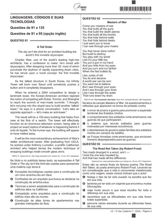2014
LC - 2º dia | Caderno 7 - AZUL - Página 3
LINGUAGENS, CÓDIGOS E SUAS
TECNOLOGIAS
Questões de 91 a 135
Questões de 91 a 95 (opção inglês)
QUESTÃO 91
A Tall Order
The sky isn’t the limit for an architect building the
Charles Wee, one of the world’s leading high-rise
architects, has a confession to make: he’s bored with
skyscrapers. After designing more than 30, most of which
punctuate the skylines of rapidly expanding Asian cities,
skyscraper.
Tower will loom over Seoul until somebody pushes a
button and it completely disappears.
When he entered a 2004 competition to design a
landmark tower, the Korean-American architect rejected
the notion of competing with Dubai, Toronto, and Shanghai
to reach the summit of man-made summits. “I thought,
let’s not jump into this stupid race to build another ‘tallest’
tower,” he says in a phone conversation. “Let’s take an
opposite approach — let’s make an anti-tower.”
The result will be a 150-story building that fades from
function as an enormous television screen, being able to
project an exact replica of whatever is happening behind it
onto its façade. To the human eye, the building will appear
to have melted away.
It will be the most extraordinary achievement of Wee’s
stellar architectural career. After graduating from UCLA,
architect who helped devise the modern technique of
wrapping buildings inside smooth glass skins.
HINES, N. Disponível em: http://mag.newsweek.com. Acesso em: 13 out. 2013 (adaptado).
No título e no subtítulo desse texto, as expressões A Tall
Order e The sky isn’t the limit são usadas para apresentar
uma matéria cujo tema é:
A Inovações tecnológicas usadas para a construção de
um novo arranha-céu em Seul.
B
construção de arranha-céus.
C Técnicas a serem estabelecidas para a construção de
edifícios altos na Califórnia.
D Competição entre arquitetos para a construção do
edifício mais alto do mundo.
E Construção de altas torres de apartamentos nas
grandes metrópoles da Ásia.
QUESTÃO 92
Masters of War
Come you masters of war
You that build all the guns
You that build the death planes
You that build all the bombs
You that hide behind walls
You that hide behind desks
I just want you to know
I can see through your masks.
You that never done nothin’
But build to destroy
You play with my world
Like it’s your little toy
You put a gun in my hand
And you hide from my eyes
And you turn and run farther
Whe
Like Judas of old
You lie and deceive
A world war can be won
You want me to believe
But I see through your eyes
And I see through your brain
Like I see through the water
That runs down my drain.
BOB DYLAN. The Freewheelin’ Bob Dylan. Nova York: Columbia Records, 1963 (fragmento).
Na letra da canção Masters of War, há questionamentos e
A o envio de jovens à guerra para promover a expansão
territorial dos Estados Unidos.
B o comportamento dos soldados norte-americanos nas
guerras de que participaram.
C o sistema que recruta soldados para guerras
motivadas por interesses econômicos.
D o desinteresse do governo pelas famílias dos soldados
mortos em campos de batalha.
E as Forças Armadas norte-americanas, que enviavam
homens despreparados para as guerras.
QUESTÃO 93
The Road Not Taken (by Robert Frost)
Two roads diverged in a wood, and I —
I took the one less traveled by,
And that has made all the difference.
Disponível em: www.poetryfoundation.org. Acesso em: 29 nov. 2011 (fragmento).
The Road
Not Taken, do poeta americano Robert Frost. Levando-se
em consideração que a vida é comumente metaforizada
como uma viagem, esses versos indicam que o autor
A festeja o fato de ter sido ousado na escolha que fez
em sua vida.
B lamenta por ter sido um viajante que encontrou muitas
bifurcações.
C viaja muito pouco e que essa escolha fez toda a
diferença em sua vida.
D
todas superadas.
E percorre várias estradas durante as diferentes fases
de sua vida.
*AZUL25DOM3*
 