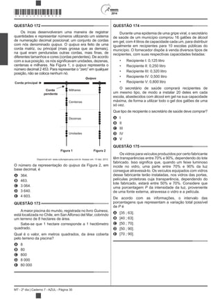 2014
MT - 2º dia | Caderno 7 - AZUL - Página 30
QUESTÃO 172
Os incas desenvolveram uma maneira de registrar
quantidades e representar números utilizando um sistema
de numeração decimal posicional: um conjunto de cordas
com nós denominado . O era feito de uma
corda matriz, ou principal (mais grossa que as demais),
diferentes tamanhos e cores (cordas pendentes). De acordo
centenas e milhares. Na Figura 1, o representa o
número decimal 2 453. Para representar o “zero” em qualquer
posição, não se coloca nenhum nó.
Corda principal
Corda
pendente
Milhares
Centenas
Dezenas
Unidades
Quipus
Figura 1 Figura 2
Disponível em: www.culturaperuana.com.br. Acesso em: 13 dez. 2012.
O número da representação do da Figura 2, em
base decimal, é
A 364.
B 463.
C 3 064.
D 3 640.
E 4 603.
QUESTÃO 173
A maior piscina do mundo, registrada no livro Guiness,
está localizada no Chile, em SanAlfonso del Mar, cobrindo
um terreno de 8 hectares de área.
Sabe-se que 1 hectare corresponde a 1 hectômetro
quadrado.
Qual é o valor, em metros quadrados, da área coberta
pelo terreno da piscina?
A 8
B 80
C 800
D 8 000
E 80 000
QUESTÃO 174
Durante uma epidemia de uma gripe viral, o secretário
de saúde de um município comprou 16 galões de álcool
em gel, com 4 litros de capacidade cada um, para distribuir
igualmente em recipientes para 10 escolas públicas do
município. O fornecedor dispõe à venda diversos tipos de
recipientes, com suas respectivas capacidades listadas:
Recipiente I: 0,125 litro
Recipiente II: 0,250 litro
Recipiente III: 0,320 litro
Recipiente IV: 0,500 litro
Recipiente V: 0,800 litro
O secretário de saúde comprará recipientes de
um mesmo tipo, de modo a instalar 20 deles em cada
escola, abastecidos com álcool em gel na sua capacidade
máxima, de forma a utilizar todo o gel dos galões de uma
só vez.
Que tipo de recipiente o secretário de saúde deve comprar?
A I
B II
C III
D IV
E V
QUESTÃO 175
Os vidros para veículos produzidos por certo fabricante
têm transparências entre 70% e 90%, dependendo do lote
incide no vidro, uma parte entre 70% e 90% da luz
consegue atravessá-lo. Os veículos equipados com vidros
desse fabricante terão instaladas, nos vidros das portas,
películas protetoras cuja transparência, dependendo do
lote fabricado, estará entre 50% e 70%. Considere que
uma porcentagem P da intensidade da luz, proveniente
de uma fonte externa, atravessa o vidro e a película.
De acordo com as informações, o intervalo das
porcentagens que representam a variação total possível
de P é
A [35 ; 63].
B [40 ; 63].
C [50 ; 70].
D [50 ; 90].
E [70 ; 90].
*AZUL25DOM30*
 