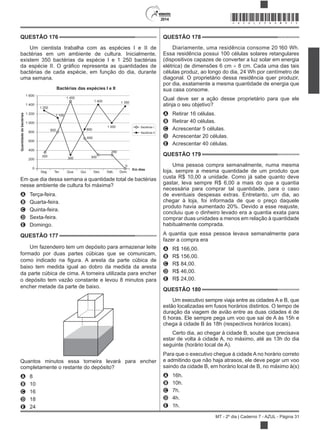 2014
MT - 2º dia | Caderno 7 - AZUL - Página 31
QUESTÃO 176
Um cientista trabalha com as espécies I e II de
bactérias em um ambiente de cultura. Inicialmente,
existem 350 bactérias da espécie I e 1 250 bactérias
bactérias de cada espécie, em função do dia, durante
uma semana.
Bactérias das espécies I e II
Seg. Ter. Qua. Qui. Sex. Sáb. Dom.
Quantidadedebactérias
Em dias
1 600
1 400
1 200
1 000
800
600
400
200
0
Bactérias I
Bactérias II
350
800
1 100
1 250
1 450
1 400 1 350
1 000
850
650
300
290
0
300
Em que dia dessa semana a quantidade total de bactérias
nesse ambiente de cultura foi máxima?
A Terça-feira.
B Quarta-feira.
C Quinta-feira.
D Sexta-feira.
E Domingo.
QUESTÃO 177
Um fazendeiro tem um depósito para armazenar leite
formado por duas partes cúbicas que se comunicam,
baixo tem medida igual ao dobro da medida da aresta
da parte cúbica de cima. A torneira utilizada para encher
o depósito tem vazão constante e levou 8 minutos para
encher metade da parte de baixo.
Quantos minutos essa torneira levará para encher
completamente o restante do depósito?
A 8
B 10
C 16
D 18
E 24
QUESTÃO 178
Diariamente, uma residência consome 20 160 Wh.
Essa residência possui 100 células solares retangulares
(dispositivos capazes de converter a luz solar em energia
elétrica) de dimensões 6 cm 8 cm. Cada uma das tais
células produz, ao longo do dia, 24 Wh por centímetro de
diagonal. O proprietário dessa residência quer produzir,
por dia, exatamente a mesma quantidade de energia que
sua casa consome.
Qual deve ser a ação desse proprietário para que ele
atinja o seu objetivo?
A Retirar 16 células.
B Retirar 40 células.
C Acrescentar 5 células.
D Acrescentar 20 células.
E Acrescentar 40 células.
QUESTÃO 179
Uma pessoa compra semanalmente, numa mesma
loja, sempre a mesma quantidade de um produto que
custa R$ 10,00 a unidade. Como já sabe quanto deve
gastar, leva sempre R$ 6,00 a mais do que a quantia
necessária para comprar tal quantidade, para o caso
de eventuais despesas extras. Entretanto, um dia, ao
chegar à loja, foi informada de que o preço daquele
produto havia aumentado 20%. Devido a esse reajuste,
concluiu que o dinheiro levado era a quantia exata para
comprar duas unidades a menos em relação à quantidade
habitualmente comprada.
A quantia que essa pessoa levava semanalmente para
fazer a compra era
A R$ 166,00.
B R$ 156,00.
C R$ 84,00.
D R$ 46,00.
E R$ 24,00.
QUESTÃO 180
Um executivo sempre viaja entre as cidades A e B, que
estão localizadas em fusos horários distintos. O tempo de
duração da viagem de avião entre as duas cidades é de
6 horas. Ele sempre pega um voo que sai de A às 15h e
chega à cidade B às 18h (respectivos horários locais).
Certo dia, ao chegar à cidade B, soube que precisava
estar de volta à cidade A, no máximo, até as 13h do dia
seguinte (horário local de A).
Para que o executivo chegue à cidade A no horário correto
e admitindo que não haja atrasos, ele deve pegar um voo
saindo da cidade B, em horário local de B, no máximo à(s)
A 16h.
B 10h.
C 7h.
D 4h.
E 1h.
*AZUL25DOM31*
 