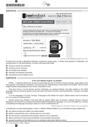 2014
LC - 2º dia | Caderno 7 - AZUL - Página 4
QUESTÃO 94
Disponível em: http://wefeedback.org. Acesso em: 30 jul. 2012.
A internet tem servido a diferentes interesses, ampliando, muitas vezes, o contato entre pessoas e instituições. Um
exemplo disso é o site WeFeedback, no qual a internauta Kate Watts
A comprou comida em promoção.
B inscreveu-se em concurso.
C fez doação para caridade.
D participou de pesquisa de opinião.
E voluntariou-se para trabalho social.
QUESTÃO 95
If You Can’t Master English, Try Globish
PARIS — It happens all the time: during an airport delay the man to the left, a Korean perhaps, starts talking to the
man opposite, who might be Colombian, and soon they are chatting away in what seems to be English. But the native
English speaker sitting between them cannot understand a word.
They don’t know it, but the Korean and the Colombian are speaking Globish, the latest addition to the 6,800
languages that are said to be spoken across the world. Not that its inventor, Jean-Paul Nerrière, considers it a proper
language.
“It is not a language, it is a tool,” he says. “A language is the vehicle of a culture. Globish doesn’t want to be that at
all. It is a means of communication.”
Nerrière doesn’t see Globish in the same light as utopian efforts such as Kosmos, Volapuk, Novial or staunch
Esperanto. Nor should it be confused with barbaric Algol (for Algorithmic language). It is a sort of English lite: a means
of simplifying the language and giving it rules so it can be understood by all.
BLUME, M. Disponível em: www.nytimes.com. Acesso em: 28 out. 2013 (fragmento).
Considerando as ideias apresentadas no texto, o Globish (Global English) é uma variedade da língua inglesa que
A tem status
B facilita o entendimento entre o falante nativo e o não nativo.
C tem as mesmas características de projetos utópicos como o esperanto.
D altera a estrutura do idioma para possibilitar a comunicação internacional.
E apresenta padrões de fala idênticos aos da variedade usada pelos falantes nativos.
*AZUL25DOM4*
 