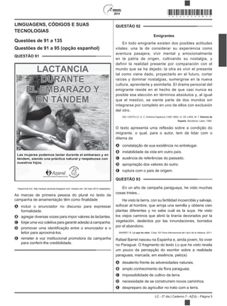 2014
LC - 2º dia | Caderno 7 - AZUL - Página 5
LINGUAGENS, CÓDIGOS E SUAS
TECNOLOGIAS
Questões de 91 a 135
Questões de 91 a 95 (opção espanhol)
QUESTÃO 91
Disponível em: http://azaral-canarias.blogspot.com. Acesso em: 28 maio 2014 (adaptado).
As marcas de primeira pessoa do plural no texto da
A incluir o enunciador no discurso para expressar
formalidade.
B agregar diversas vozes para impor valores às lactantes.
C forjar uma voz coletiva para garantir adesão à campanha.
D
leitor para aproximá-los.
E remeter à voz institucional promotora da campanha
para conferir-lhe credibilidade.
QUESTÃO 92
Emigrantes
En todo emigrante existen dos posibles actitudes
vitales: una la de considerar su experiencia como
aventura pasajera, vivir mental y emocionalmente
en la patria de origen, cultivando su nostalgia, y
definir la realidad presente por comparación con el
mundo que se ha dejado; la otra es vivir el presente
tal como viene dado, proyectarlo en el futuro, cortar
raíces y dominar nostalgias, sumergirse en la nueva
cultura, aprenderla y asimilarla. El drama personal del
emigrante reside en el hecho de que casi nunca es
posible esa elección en términos absolutos y, al igual
que el mestizo, se siente parte de dos mundos sin
integrarse por completo en uno de ellos con exclusión
del otro.
DEL CASTILLO, G. C. América hispánica (1492-1892). In: DE LARA, M. T. Historia de
España. Barcelona: Labor, 1985.
imigrante, o qual, para o autor, tem de lidar com o
dilema da
A constatação de sua existência no entrelugar.
B instabilidade da vida em outro país.
C ausência de referências do passado.
D apropriação dos valores do outro.
E ruptura com o país de origem.
QUESTÃO 93
En un año de campaña paraguaya, he visto muchas
cosas tristes...
He visto la tierra, con su fertilidad incoercible y salvaje,
sofocar al hombre, que arroja una semilla y obtiene cien
plantas diferentes y no sabe cuál es la suya. He visto
los viejos caminos que abrió la tiranía devorados por la
vegetación, desleídos por las innundaciones, borrados
por el abandono.
BARRET, R. Lo que he visto. Cuba: XX Feria Internacional del Libro de la Habana, 2011.
Rafael Barret nasceu na Espanha e, ainda jovem, foi viver
no Paraguai. O fragmento do texto revela
um pouco da percepção do escritor sobre a realidade
paraguaia, marcada, em essência, pelo(a)
A desalento frente às adversidades naturais.
B
C impossibilidade de cultivo da terra.
D necessidade de se construírem novos caminhos.
E despreparo do agricultor no trato com a terra.
*AZUL25DOM5*
 