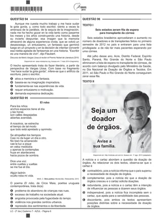 2014
LC - 2º dia | Caderno 7 - AZUL - Página 6
QUESTÃO 94
Aunque me cuesta mucho trabajo y me hace sudar
la gota gorda, y, como todo escritor, siento a veces la
amenaza de la parálisis, de la sequía de la imaginación,
nada me ha hecho gozar en la vida tanto como pasarme
los meses y los años construyendo una historia, desde
su incierto despuntar, esa imagen que la memoria
almacenó de alguna experiencia vivida, que se volvió un
desasosiego, un entusiasmo, un fantaseo que germinó
luego en un proyecto y en la decisión de intentar convertir
esa niebla agitada de fantasmas en una historia. “Escribir
es una manera de vivir”, dijo Flaubert.
Discurso de Mario Vargas Llosa al recibir el Premio Nobel de Literatura 2010.
Disponível em: www.nobelprize.org. Acesso em: 7 maio 2014 (fragmento).
O trecho apresentado trata do fazer literário, a partir da
perspectiva de Vargas Llosa. Com base no fragmento
“me hace sudar la gota gorda”, infere-se que o artifício da
escritura, para o escritor,
A ativa a memória e a fantasia.
B baseia-se na imaginação inspiradora.
C fundamenta-se nas experiências de vida.
D requer entusiasmo e motivação.
E demanda expressiva dedicação.
QUESTÃO 95
El robo
Para los niños
anchos espacios tiene el día
y las horas
son calles despejadas
abiertas avenidas.
A nosotros, se estrecha
el tiempo de tal modo
que todo está apretado y oprimido.
Se atropellan los tiempos
Casi no da lugar un día a otro.
No bien ha amanecido
cae la luz a pique
en veloz mediodía
y apenas la contemplas
huye en atardeceres
hacia pozos de sombra.
Dice una voz:
entre vueltas y vueltas
se me fue el día.
Algún ladrón
oculto roba mi vida.
MAIA, C. Obra poética. Montevidéu: Rebecalinke, 2010.
O poema El robo, de Circe Maia, poetisa uruguaia
contemporânea, trata do(a)
A problema do abandono de crianças nas ruas.
B excesso de trabalho na sociedade atual.
C angústia provocada pela fugacidade do tempo.
D violência nos grandes centros urbanos.
E repressão dos sentimentos e da liberdade.
QUESTÃO 96
TEXTO I
Seis estados zeram a de espera
para transplante da córnea
Seis estados brasileiros aproveitaram o aumento no
número de doadores e de transplantes feitos no primeiro
semestre de 2012 no país e entraram para uma lista
privilegiada: a de não ter mais pacientes esperando por
uma córnea.
Até julho desse ano, Acre, Distrito Federal, Espírito
Santo, Paraná, Rio Grande do Norte e São Paulo
eliminaram a lista de espera no transplante de córneas, de
acordo com balanço divulgado pelo Ministério da Saúde,
no Dia Nacional de Doação de Órgãos e Tecidos. Em
2011, só São Paulo e Rio Grande do Norte conseguiram
TEXTO II
Disponível em: http://noticias.uol.com.br. Acesso em: 11 ago. 2013 (adaptado).
A notícia e o cartaz abordam a questão da doação de
órgãos. Ao relacionar os dois textos, observa-se que o
cartaz é
A contraditório, pois a notícia informa que o país superou
a necessidade de doação de órgãos.
B complementar, pois a notícia diz que a doação de
órgãos cresceu e o cartaz solicita doações.
C redundante, pois a notícia e o cartaz têm a intenção
D
cartaz, que apela para a sensibilidade das pessoas.
E discordante, pois ambos os textos apresentam
posições distintas sobre a necessidade de doação
de órgãos.
*AZUL25DOM6*
 