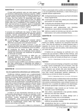 2014
LC - 2º dia | Caderno 7 - AZUL - Página 7
Sobre a associação entre a prática de atividades físicas e
o uso de suplementos alimentares, o texto informa que a
ingestão desses suplementos
A é indispensável para as pessoas que fazem atividades
físicas regularmente.
B é estimulada pela indústria voltada para adolescentes
que buscam um corpo ideal.
C é indicada para atividades físicas como a musculação
D direciona-se para adolescentes com distúrbios
metabólicos e que praticam atividades físicas.
E melhora a saúde do indivíduo que não tem uma dieta
balanceada e nem pratica atividades físicas.
QUESTÃO 99
TEXTO I
João Guedes, um dos assíduos frequentadores do
boliche do capitão, mudara-se da campanha havia três
anos. Três anos de pobreza na cidade bastaram para o
degradar. Ao morrer, não tinha um vintém nos bolsos e
fazia dois meses que saíra da cadeia, onde estivera preso
por roubo de ovelha.
A história de sua desgraça se confunde com a da
maioria dos que povoam a aldeia de Boa Ventura, uma
cidadezinha distante, triste e precocemente envelhecida,
MARTINS, C. Porteira fechada. Porto Alegre: Movimento, 2001 (fragmento).
TEXTO II
Comecei a procurar emprego, já topando o que desse
e viesse, menos complicação com os homens, mas não
tava fácil. Fui na feira, fui nos bancos de sangue, fui
nesses lugares que sempre dão para descolar algum,
fui de porta em porta me oferecendo de faxineiro, mas
tava todo mundo escabreado pedindo referências, e
referências eu só tinha do diretor do presídio.
FONSECA, R. Feliz Ano Novo. São Paulo: Cia. das Letras, 1989 (fragmento).
Aoposição entre campo e cidade esteve entre as temáticas
tradicionais da literatura brasileira. Nos fragmentos dos
dois autores contemporâneos, esse embate incorpora um
elemento novo: a questão da violência e do desemprego.
A criminalidade é algo inerente ao ser humano, que
sucumbe a suas manifestações.
B meio urbano, especialmente o das grandes cidades,
estimula uma vida mais violenta.
C falta de oportunidades na cidade dialoga com a
pobreza do campo rumo à criminalidade.
D êxodo rural e a falta de escolaridade são causas da
violência nas grandes cidades.
E complacência das leis e a inércia das personagens
são estímulos à prática criminosa.
QUESTÃO 97
O boxe está perdendo cada vez mais espaço para
um fenômeno relativamente recente do esporte, o MMA.
E o maior evento de Artes Marciais Mistas do planeta é o
, ou simplesmente UFC.
O ringue, com oito cantos, foi desenhado para deixar
os lutadores com mais espaço para as lutas. Os atletas
podem usar as mãos e aplicar golpes de jiu-jitsu. Muitos
podem falar que a modalidade é uma espécie de vale-
tem regras e acompanhamento médico obrigatório para
que o esporte apague o estigma negativo.
CORREIA, D. UFC: saiba como o MMA nocauteou o boxe em oito golpes.
Veja, 10 jun. 2011 (fragmento).
a tendência de redimensionamento de algumas práticas
corporais, visando enquadrá-las em um determinado
formato. Qual o sentido atribuído a essas transformações
incorporadas historicamente ao MMA?
A
lúdicos ao MMA, possibilitando a participação de
diferentes populações como atividade de lazer.
B As transformações do MMA aumentam o grau de
violência das lutas, favorecendo a busca de emoções
mais fortes tanto aos competidores como ao público.
C As mudanças de regras do MMA atendem à
necessidade de tornar a modalidade menos violenta,
visando sua introdução nas academias de ginástica
na dimensão da saúde.
D
artes marciais, favorecendo o desenvolvimento da
modalidade enquanto defesa pessoal.
E As transformações do MMAvisam delimitar a violência
das lutas, preservando a integridade dos atletas e
enquadrando a modalidade no formato do esporte de
espetáculo.
QUESTÃO 98
Uso de suplementos alimentares por adolescentes
Evidências médicas sugerem que a suplementação
pessoas, aí incluídos atletas competitivos, cuja dieta não
seja balanceada. Tem-se observado que adolescentes
envolvidos em atividade física ou atlética estão usando
cada vez mais tais suplementos. A prevalência desse uso
varia entre os tipos de esportes, aspectos culturais, faixas
etárias (mais comum em adolescentes) e sexo (maior
prevalência em homens). Poucos estudos se referem a
frequência, tipo e quantidade de suplementos usados,
mas parece ser comum que as doses recomendadas
sejam excedidas.
A mídia é um dos importantes estímulos ao uso de
suplementos alimentares ao veicular, por exemplo, o mito
do corpo ideal. Em 2001, a indústria de suplementos
alimentares investiu globalmente US$ 46 bilhões
em propaganda, como meio de persuadir potenciais
consumidores a adquirir seus produtos. Na adolescência,
esforços para atingir tal objetivo.
ALVES, C.; LIMA, R. J. Pediatr. v.85, n.4, 2009 (fragmento).
*AZUL25DOM7*
 