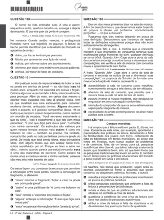 2014
LC - 2º dia | Caderno 7 - AZUL - Página 8
QUESTÃO 100
O correr da vida embrulha tudo. A vida é assim:
esquenta e esfria, aperta e daí afrouxa, sossega e depois
desinquieta. O que ela quer da gente é coragem.
ROSA, J. G. Grande sertão: veredas. Rio de Janeiro: Nova Fronteira, 1986.
No romance , o protagonista
Riobaldo narra sua trajetória de jagunço. A leitura do
aproxima de um(a)
A diário, por trazer lembranças pessoais.
B fábula, por apresentar uma lição de moral.
C notícia, por informar sobre um acontecimento.
D aforismo, por expor uma máxima em poucas palavras.
E crônica, por tratar de fatos do cotidiano.
QUESTÃO 101
Há qualquer coisa de especial nisso de botar a cara
na janela em crônica de jornal — eu não fazia isso há
Crônica algumas vezes também é feita, intencionalmente,
para provocar. Além do mais, em certos dias mesmo o
escritor mais escolado não está lá grande coisa. Tem
os que mostram sua cara escrevendo para reclamar:
moderna demais, antiquada demais. Alguns discorrem
sobre o assunto, e é gostoso compartilhar ideias. Há os
textos que parecem passar despercebidos, outros rendem
um montão de recados: “Você escreveu exatamente o
que eu sinto”, “Isso é exatamente o que falo com meus
pacientes”, “É isso que digo para meus pais”, “Comentei
com minha namorada”. Os estímulos são valiosos pra
quem nesses tempos andava meio assim: é como me
botarem no colo — também eu preciso. Na verdade,
nunca fui tão posta no colo por leitores como na janela do
jornal. De modo que está sendo ótima, essa brincadeira
séria, com alguns textos que iam acabar neste livro,
outros espalhados por aí. Porque eu levo a sério ser
sério... mesmo quando parece que estou brincando: essa
é uma das maravilhas de escrever. Como escrevi há
muitos anos e continua sendo a minha verdade: palavras
são meu jeito mais secreto de calar.
LUFT, L. Pensar é transgredir. Rio de Janeiro: Record, 2004.
Os textos fazem uso constante de recursos que permitem
a articulação entre suas partes. Quanto à construção do
fragmento, o elemento
A “nisso” introduz o fragmento “botar a cara na janela
em crônica de jornal”.
B “assim” é uma paráfrase de “é como me botarem no
colo”.
C
D “alguns” antecipa a informação “É isso que digo para
meus pais”.
E “essa” recupera a informação anterior “janela do jornal”.
QUESTÃO 102
Era um dos meus primeiros dias na sala de música.
ali, propus à classe um problema. Inocentemente
perguntei: — O que é música?
Passamos dois dias inteiros tateando em busca de
O simples fato é que, à medida que a crescente
margem a que chamamos de vanguarda continua suas
se torna difícil. Quando John Cage abre a porta da sala
de concerto e encoraja os ruídos da rua a atravessar suas
composições, ele ventila a arte da música com conceitos
novos e aparentemente sem forma.
SCHAFER, R. M. O ouvido pensante. São Paulo: Unesp, 1991 (adaptado).
A frase “Quando John Cage abre a porta da sala de
concerto e encoraja os ruídos da rua a atravessar suas
composições”, na proposta de Schafer de formular uma
nova conceituação de música, representa a
A acessibilidade à sala de concerto como metáfora,
num momento em que a arte deixou de ser elitizada.
B abertura da sala de concerto, que permitiu que a
música fosse ouvida do lado de fora do teatro.
C postura inversa à música moderna, que desejava se
enquadrar em uma concepção conformista.
D intenção do compositor de que os sons extramusicais
sejam parte integrante da música.
E necessidade do artista contemporâneo de atrair maior
público para o teatro.
QUESTÃO 103
Censura moralista
Há tempos que a leitura está em pauta. E, diz-se, em
crise. Comenta-se esta crise, por exemplo, apontando a
precariedade das práticas de leitura, lamentando a falta
de familiaridade dos jovens com livros, reclamando da
falta de bibliotecas em tantos municípios, do preço dos
livros em livrarias, num nunca acabar de problemas
e de carências. Mas, de um tempo para cá, pesquisas
acadêmicas vêm dizendo que talvez não seja exatamente
assim, que brasileiros leem, sim, só que leem livros que
as pesquisas tradicionais não levam em conta. E, também
de um tempo para cá, políticas educacionais têm tomado
a peito investir em livros e em leitura.
LAJOLO, M. Disponível em: www.estadao.com.br. Acesso em: 2 dez. 2013 (fragmento).
Os falantes, nos textos que produzem, sejam orais ou
escritos, posicionam-se frente a assuntos que geram
consenso ou despertam polêmica. No texto, a autora
A ressalta a importância de os professores incentivarem
os jovens às práticas de leitura.
B critica pesquisas tradicionais que atribuem a falta de
leitura à precariedade de bibliotecas.
C rebate a ideia de que as políticas educacionais são
D questiona a existência de uma crise de leitura com
base nos dados de pesquisas acadêmicas.
E atribui a crise da leitura à falta de incentivos e ao
desinteresse dos jovens por livros de qualidade.
*AZUL25DOM8*
 
