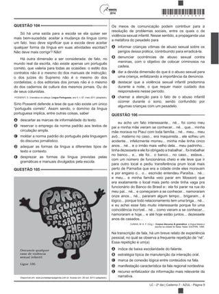 2014
LC - 2º dia | Caderno 7 - AZUL - Página 9
QUESTÃO 104
Só há uma saída para a escola se ela quiser ser
mais bem-sucedida: aceitar a mudança da língua como
qualquer forma da língua em suas atividades escritas?
Não deve mais corrigir? Não!
Há outra dimensão a ser considerada: de fato, no
mundo real da escrita, não existe apenas um português
correto, que valeria para todas as ocasiões: o estilo dos
contratos não é o mesmo do dos manuais de instrução;
o dos juízes do Supremo não é o mesmo do dos
cordelistas; o dos editoriais dos jornais não é o mesmo
do dos cadernos de cultura dos mesmos jornais. Ou do
de seus colunistas.
POSSENTI, S. Gramática na cabeça. Língua Portuguesa, ano 5, n. 67, maio 2011 (adaptado).
Sírio Possenti defende a tese de que não existe um único
“português correto”. Assim sendo, o domínio da língua
portuguesa implica, entre outras coisas, saber
A descartar as marcas de informalidade do texto.
B reservar o emprego da norma padrão aos textos de
circulação ampla.
C moldar a norma padrão do português pela linguagem
do discurso jornalístico.
D adequar as formas da língua a diferentes tipos de
texto e contexto.
E desprezar as formas da língua previstas pelas
gramáticas e manuais divulgados pela escola.
QUESTÃO 105
Disponível em: www.portaldapropaganda.com.br. Acesso em: 29 out. 2013 (adaptado).
Os meios de comunicação podem contribuir para a
resolução de problemas sociais, entre os quais o da
violência sexual infantil. Nesse sentido, a propaganda usa
a metáfora do pesadelo para
A informar crianças vítimas de abuso sexual sobre os
perigos dessa prática, contribuindo para erradicá-la.
B denunciar ocorrências de abuso sexual contra
meninas, com o objetivo de colocar criminosos na
cadeia.
C dar a devida dimensão do que é o abuso sexual para
uma criança, enfatizando a importância da denúncia.
D destacar que a violência sexual infantil predomina
durante a noite, o que requer maior cuidado dos
responsáveis nesse período.
E chamar a atenção para o fato de o abuso infantil
ocorrer durante o sono, sendo confundido por
algumas crianças com um pesadelo.
QUESTÃO 106
eu acho um fato interessante... né... foi como meu
pai e minha mãe vieram se conhecer... né... que... minha
mãe morava no Piauí com toda família... né... meu... meu
avô... materno no caso... era maquinista... ele sofreu um
acidente... infelizmente morreu... minha mãe tinha cinco
anos... né... e o irmão mais velho dela... meu padrinho...
tinha dezessete e ele foi obrigado a trabalhar... foi trabalhar
no banco... e... ele foi... o banco... no caso... estava...
com um número de funcionários cheio e ele teve que ir
para outro local e pediu transferência prum local mais
perto de Parnaíba que era a cidade onde eles moravam
e por engano o... o... escrivão entendeu Paraíba... né...
e meu... e minha família veio parar em Mossoró que
era exatamente o local mais perto onde tinha vaga pra
funcionário do Banco do Brasil e:: ela foi parar na rua do
meu pai... né... e começaram a se conhecer... namoraram
onze anos... né... pararam algum tempo... brigaram... é
lógico... porque todo relacionamento tem uma briga... né...
e eu achei esse fato muito interessante porque foi uma
coincidência incrível... né... como vieram a se conhecer...
namoraram e hoje... e até hoje estão juntos... dezessete
anos de casados…
CUNHA, M. A. F. (Org.) . Corpus discurso & gramática: a língua falada e
escrita na cidade do Natal. Natal: EdUFRN, 1998.
Na transcrição de fala, há um breve relato de experiência
pessoal, no qual se observa a frequente repetição de “né”.
Essa repetição é um(a)
A índice de baixa escolaridade do falante.
B estratégia típica de manutenção da interação oral.
C marca de conexão lógica entre conteúdos na fala.
D manifestação característica da fala regional nordestina.
E recurso enfatizador da informação mais relevante da
narrativa.
*AZUL25DOM9*
 
