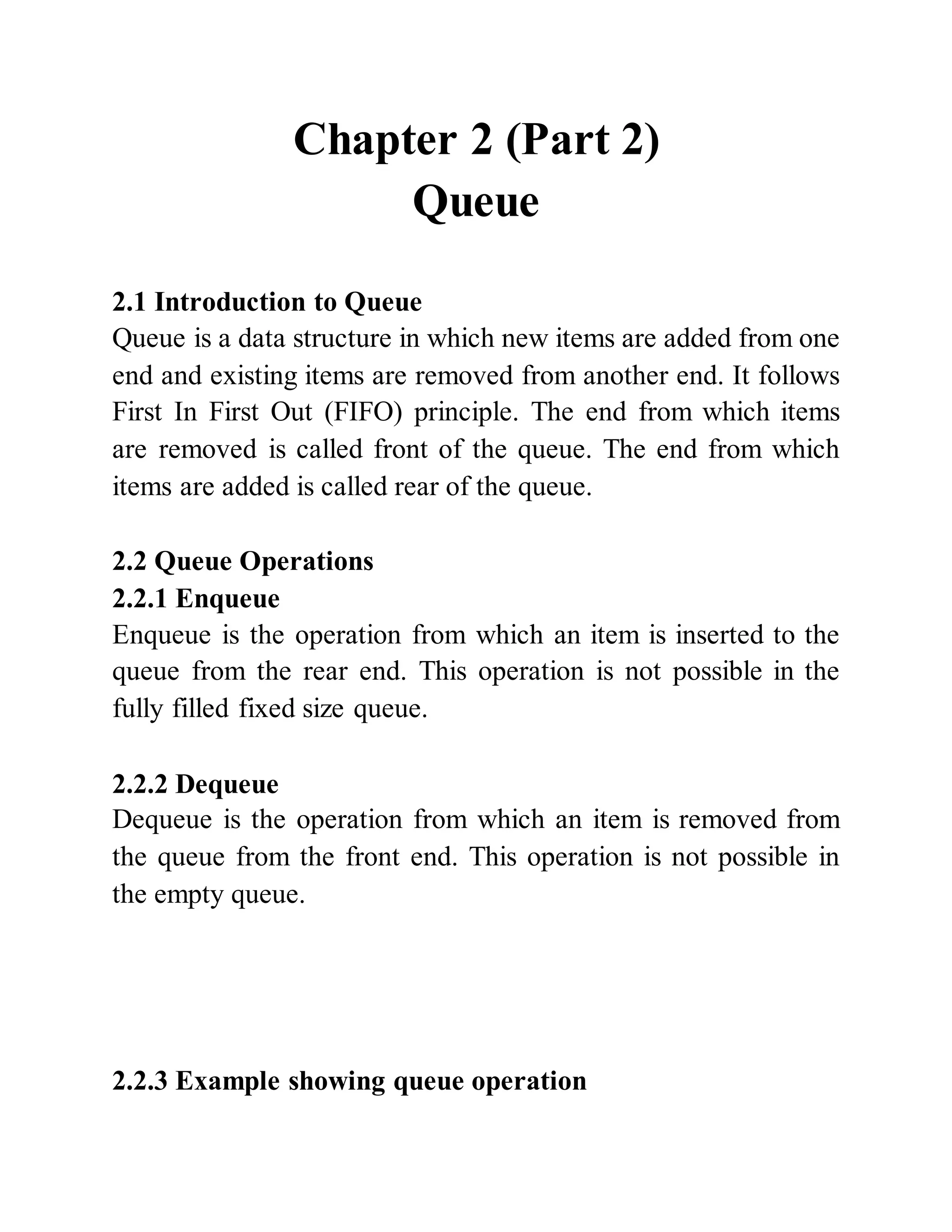 Chapter 2 (Part 2)
Queue
2.1 Introduction to Queue
Queue is a data structure in which new items are added from one
end and existing items are removed from another end. It follows
First In First Out (FIFO) principle. The end from which items
are removed is called front of the queue. The end from which
items are added is called rear of the queue.
2.2 Queue Operations
2.2.1 Enqueue
Enqueue is the operation from which an item is inserted to the
queue from the rear end. This operation is not possible in the
fully filled fixed size queue.
2.2.2 Dequeue
Dequeue is the operation from which an item is removed from
the queue from the front end. This operation is not possible in
the empty queue.
2.2.3 Example showing queue operation
 