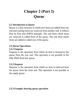 Chapter 2 (Part 2)
Queue
2.1 Introduction to Queue
Queue is a data structure in which new items are added from one
end and existing items are removed from another end. It follows
First In First Out (FIFO) principle. The end from which items
are removed is called front of the queue. The end from which
items are added is called rear of the queue.
2.2 Queue Operations
2.2.1 Enqueue
Enqueue is the operation from which an item is inserted to the
queue from the rear end. This operation is not possible in the
fully filled fixed size queue.
2.2.2 Dequeue
Dequeue is the operation from which an item is removed from
the queue from the front end. This operation is not possible in
the empty queue.
2.2.3 Example showing queue operation
 