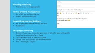 Greeting and closing
• Use Dear …. / Hi as appropriate
Have a proper E-mail signature
• For office use and external use
• Have a professional e-mail
Correct Grammar and Spellings
• Do a spell check before sending the mail
• Read twice
Use proper formatting
• Emails in lower case shows the ignorance or lack of proper writing skills
• Avoid using coloured or fancy fonts
• Try to keep the mail as short as possible
• Simple clear mails always get faster responses
• Use a meaningful subject
 