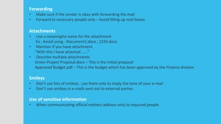 Forwarding
• Make sure if the sender is okay with forwarding the mail
• Forward to necessary people only – Avoid filling up mail boxes
Attachments
• Use a meaningful name for the attachment
Ex : Avoid using - Document1.docx , 1233.docx
• Mention if you have attachment
“With this I have attached ……”
• Describe multiple attachments
Green Project Proposal.docx – This is the initial proposal
Approved Budget.pdf – This is the budget which has been approved by the Finance division
Smileys
• Don’t use lots of smileys , use them only to imply the tone of your e-mail
• Don’t use smileys in e-mails sent out to external parties
Use of sensitive information
• When communicating official matters address only to required people
 