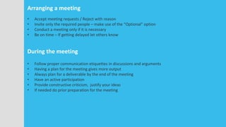 Arranging a meeting
• Accept meeting requests / Reject with reason
• Invite only the required people – make use of the “Optional” option
• Conduct a meeting only if it is necessary
• Be on time – If getting delayed let others know
During the meeting
• Follow proper communication etiquettes in discussions and arguments
• Having a plan for the meeting gives more output
• Always plan for a deliverable by the end of the meeting
• Have an active participation
• Provide constructive criticism, justify your ideas
• If needed do prior preparation for the meeting
 