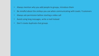 • Always mention why you add people to groups, introduce them
• Be mindful about the smileys you use when communicating with Leads / Customers
• Always ask permission before starting a video call
• Avoid using long messages, write a mail instead
• Don’t create duplicate chat groups
 