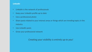 LinkedIn
• LinkedIn is the network of professionals
• Keep your LinkedIn profile up to date
• Use a professional photo
• Share posts related to your interest areas or things which are trending topics in the
industry
• Use LinkedIn posts
• Grow your professional network
Creating your visibility is entirely up to you!
 