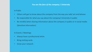 You are the face of the company / University
In Public
• Others will get to know about the company from the way you talk/ act and behave
• Be responsible for what you say about the company/ University in public
• Be mindful when sharing information about the company in public or in social media
(Sensitive information)
In Events / Meetings
• Always have a professional attire
• Bring visiting cards
• Grow your network
 