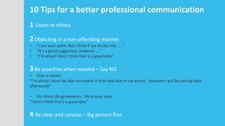 10 Tips for a better professional communication
1 Listen to others
2Objecting in a non-offending manner
• “I see your point, But I think if we do like this …. ”
• “It’s a good suggestion, however … ”
• “I’m afraid I don’t think that is a good Idea”
3Be assertive when needed – Say NO
• Give a reason
“I’m afraid I wont be able to involve in that task due to my exams , however I will be joining back
afterwards”
• For direct disagreements - Mind your tone
“I don’t think that’s a good idea”
4 Be clear and concise – Big picture first
 