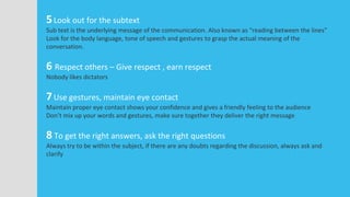 5Look out for the subtext
Sub text is the underlying message of the communication. Also known as “reading between the lines”
Look for the body language, tone of speech and gestures to grasp the actual meaning of the
conversation.
6 Respect others – Give respect , earn respect
Nobody likes dictators
7Use gestures, maintain eye contact
Maintain proper eye contact shows your confidence and gives a friendly feeling to the audience
Don’t mix up your words and gestures, make sure together they deliver the right message
8 To get the right answers, ask the right questions
Always try to be within the subject, if there are any doubts regarding the discussion, always ask and
clarify
 
