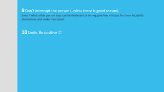 9Don’t interrupt the person (unless there is good reason)
Even if what other person says can be irrelevant or wrong give few minutes for them to justify
themselves and make their point
10Smile, Be positive 
 