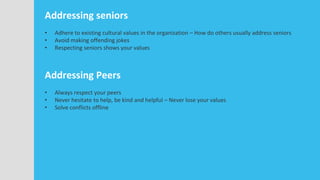 Addressing seniors
• Adhere to existing cultural values in the organization – How do others usually address seniors
• Avoid making offending jokes
• Respecting seniors shows your values
Addressing Peers
• Always respect your peers
• Never hesitate to help, be kind and helpful – Never lose your values
• Solve conflicts offline
 