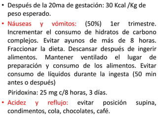 • Después de la 20ma de gestación: 30 Kcal /Kg de 
peso esperado. 
• Náuseas y vómitos: (50%) 1er trimestre. 
Incrementar el consumo de hidratos de carbono 
complejos. Evitar ayunos de más de 8 horas. 
Fraccionar la dieta. Descansar después de ingerir 
alimentos. Mantener ventilado el lugar de 
preparación y consumo de los alimentos. Evitar 
consumo de líquidos durante la ingesta (50 min 
antes o después) 
Piridoxina: 25 mg c/8 horas, 3 días. 
• Acidez y reflujo: evitar posición supina, 
condimentos, cola, chocolates, café. 
 