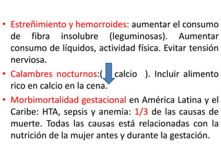 • Estreñimiento y hemorroides: aumentar el consumo 
de fibra insolubre (leguminosas). Aumentar 
consumo de líquidos, actividad física. Evitar tensión 
nerviosa. 
• Calambres nocturnos:( calcio ). Incluir alimento 
rico en calcio en la cena. 
• Morbimortalidad gestacional en América Latina y el 
Caribe: HTA, sepsis y anemia: 1/3 de las causas de 
muerte. Todas las causas está relacionadas con la 
nutrición de la mujer antes y durante la gestación. 
 