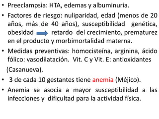 • Preeclampsia: HTA, edemas y albuminuria. 
• Factores de riesgo: nuliparidad, edad (menos de 20 
años, más de 40 años), susceptibilidad genética, 
obesidad retardo del crecimiento, prematurez 
en el producto y morbimortalidad materna. 
• Medidas preventivas: homocisteína, arginina, ácido 
fólico: vasodilatación. Vit. C y Vit. E: antioxidantes 
(Casanueva). 
• 3 de cada 10 gestantes tiene anemia (Méjico). 
• Anemia se asocia a mayor susceptibilidad a las 
infecciones y dificultad para la actividad física. 
 