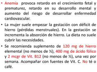• Anemia provoca retardo en el crecimiento fetal y 
prematurez, retardo en su desarrollo mental y 
aumento del riesgo de desarrollar enfermedad 
cardiovascular. 
• La mujer suele empezar la gestación con déficit de 
hierro (pérdidas menstruales). En la gestación se 
incrementa la absorción de hierro. La dieta no suele 
cubrir las necesidades. 
• Se recomienda suplemento de 120 mg de hierro 
elemental (no menos de ½), 400 mg de ácido fólico 
y 2 mcgr de Vit. B12 (no menos de ½), una vez por 
semana. Acompañar con fuentes de Vit. C. No té o 
café. 
 