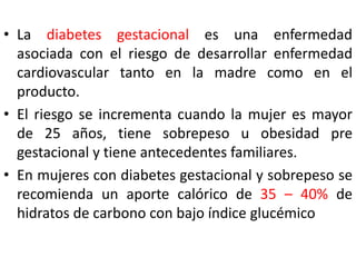 • La diabetes gestacional es una enfermedad 
asociada con el riesgo de desarrollar enfermedad 
cardiovascular tanto en la madre como en el 
producto. 
• El riesgo se incrementa cuando la mujer es mayor 
de 25 años, tiene sobrepeso u obesidad pre 
gestacional y tiene antecedentes familiares. 
• En mujeres con diabetes gestacional y sobrepeso se 
recomienda un aporte calórico de 35 – 40% de 
hidratos de carbono con bajo índice glucémico 
 