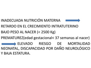 INADECUADA NUTRICIÓN MATERNA 
RETARDO EN EL CRECIMIENTO INTRATUTERINO 
BAJO PESO AL NACER (< 2500 Kg) 
PREMATUREZ(edad gestacional< 37 semanas al nacer) 
ELEVADO RIESGO DE MORTALIDAD 
NEONATAL, DISCAPACIDAD POR DAÑO NEUROLÓGICO 
Y BAJA ESTATURA. 
 