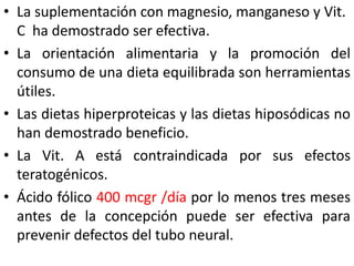• La suplementación con magnesio, manganeso y Vit. 
C ha demostrado ser efectiva. 
• La orientación alimentaria y la promoción del 
consumo de una dieta equilibrada son herramientas 
útiles. 
• Las dietas hiperproteicas y las dietas hiposódicas no 
han demostrado beneficio. 
• La Vit. A está contraindicada por sus efectos 
teratogénicos. 
• Ácido fólico 400 mcgr /día por lo menos tres meses 
antes de la concepción puede ser efectiva para 
prevenir defectos del tubo neural. 
 