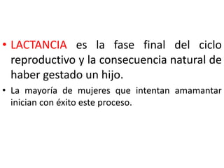 • LACTANCIA es la fase final del ciclo 
reproductivo y la consecuencia natural de 
haber gestado un hijo. 
• La mayoría de mujeres que intentan amamantar 
inician con éxito este proceso. 
 