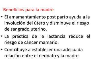 Beneficios para la madre 
• El amamantamiento post parto ayuda a la 
involución del útero y disminuye el riesgo 
de sangrado uterino. 
• La práctica de la lactancia reduce el 
riesgo de cáncer mamario. 
• Contribuye a establecer una adecuada 
relación entre el neonato y la madre. 
 