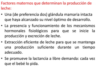 Factores maternos que determinan la producción de 
leche: 
• Una (de preferencia dos) glándula mamaria intacta 
que haya alcanzado su nivel óptimo de desarrollo. 
• La presencia y funcionamiento de los mecanismos 
hormonales fisiológicos para que se inicie la 
producción y excreción de leche. 
• Extracción eficiente de leche para que se mantenga 
una producción suficiente durante un tiempo 
adecuado. 
• Se promueve la lactancia a libre demanda: cada vez 
que el bebé lo pida. 
 