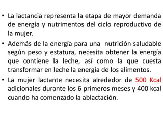 • La lactancia representa la etapa de mayor demanda 
de energía y nutrimentos del ciclo reproductivo de 
la mujer. 
• Además de la energía para una nutrición saludable 
según peso y estatura, necesita obtener la energía 
que contiene la leche, así como la que cuesta 
transformar en leche la energía de los alimentos. 
• La mujer lactante necesita alrededor de 500 Kcal 
adicionales durante los 6 primeros meses y 400 kcal 
cuando ha comenzado la ablactación. 
 