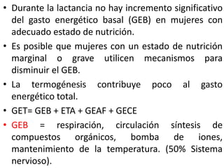 • Durante la lactancia no hay incremento significativo 
del gasto energético basal (GEB) en mujeres con 
adecuado estado de nutrición. 
• Es posible que mujeres con un estado de nutrición 
marginal o grave utilicen mecanismos para 
disminuir el GEB. 
• La termogénesis contribuye poco al gasto 
energético total. 
• GET= GEB + ETA + GEAF + GECE 
• GEB = respiración, circulación síntesis de 
compuestos orgánicos, bomba de iones, 
mantenimiento de la temperatura. (50% Sistema 
nervioso). 
 