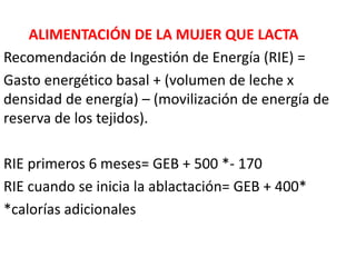ALIMENTACIÓN DE LA MUJER QUE LACTA 
Recomendación de Ingestión de Energía (RIE) = 
Gasto energético basal + (volumen de leche x 
densidad de energía) – (movilización de energía de 
reserva de los tejidos). 
RIE primeros 6 meses= GEB + 500 *- 170 
RIE cuando se inicia la ablactación= GEB + 400* 
*calorías adicionales 
 