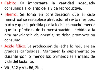 • Calcio: Es importante la cantidad adecuada 
consumida a lo largo de la vida reproductiva. 
• Hierro: Se toma en consideración que el ciclo 
menstrual se restablece alrededor el sexto mes post 
parto y que la pérdida por la leche es mucho menor 
que las pérdidas de la menstruación….debido a la 
alta prevalencia de anemia, se debe promover su 
consumo. 
• Ácido fólico: La producción de leche lo requiere en 
grandes cantidades. Mantener la suplementación 
durante por lo menos los primeros seis meses de 
vida del lactante. 
• Vit. B12 y Vit. B6, Zinc 
 