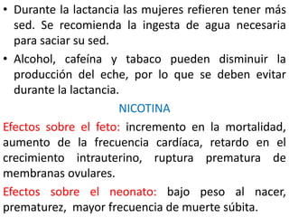 • Durante la lactancia las mujeres refieren tener más 
sed. Se recomienda la ingesta de agua necesaria 
para saciar su sed. 
• Alcohol, cafeína y tabaco pueden disminuir la 
producción del eche, por lo que se deben evitar 
durante la lactancia. 
NICOTINA 
Efectos sobre el feto: incremento en la mortalidad, 
aumento de la frecuencia cardíaca, retardo en el 
crecimiento intrauterino, ruptura prematura de 
membranas ovulares. 
Efectos sobre el neonato: bajo peso al nacer, 
prematurez, mayor frecuencia de muerte súbita. 
 