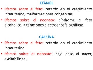 ETANOL 
• Efectos sobre el feto: retardo en el crecimiento 
intrauterino, malformaciones congénitas. 
• Efectos sobre el neonato: síndrome el feto 
alcohólico, alteraciones electroencefalográficas. 
CAFEÍNA 
• Efectos sobre el feto: retardo en el crecimiento 
intrauterino. 
• Efectos sobre el neonato: bajo peso al nacer, 
excitabilidad. 
 