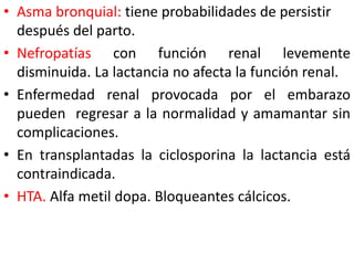 • Asma bronquial: tiene probabilidades de persistir 
después del parto. 
• Nefropatías con función renal levemente 
disminuida. La lactancia no afecta la función renal. 
• Enfermedad renal provocada por el embarazo 
pueden regresar a la normalidad y amamantar sin 
complicaciones. 
• En transplantadas la ciclosporina la lactancia está 
contraindicada. 
• HTA. Alfa metil dopa. Bloqueantes cálcicos. 
 