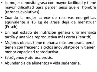 • La mujer deposita grasa con mayor facilidad y tiene 
mayor dificultad para perder peso que el hombre 
(razones evolutivas). 
• Cuando la mujer carece de reservas energéticas 
equivalente a 16 Kg de grasa deja de menstruar 
(Frisch)… 
• Un mal estado de nutrición genera una menarca 
tardía y una vida reproductiva más corta (Penrith). 
• Mujeres obesas tiene menarca más temprana pero 
tienen con frecuencia ciclos anovultatorios y tienen 
menor capacidad reproductiva. 
• Estrógenos y aterosclerosis. 
• Abundancia de alimentos y vida sedentaria. 
 