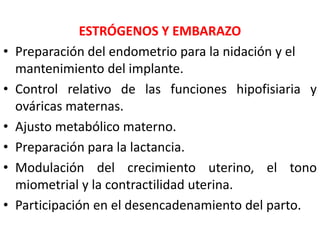 ESTRÓGENOS Y EMBARAZO 
• Preparación del endometrio para la nidación y el 
mantenimiento del implante. 
• Control relativo de las funciones hipofisiaria y 
ováricas maternas. 
• Ajusto metabólico materno. 
• Preparación para la lactancia. 
• Modulación del crecimiento uterino, el tono 
miometrial y la contractilidad uterina. 
• Participación en el desencadenamiento del parto. 
 