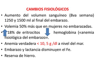 CAMBIOS FISIOLÓGICOS 
• Aumento del volumen sanguíneo (8va semana) 
1250 y 1500 ml al final del embarazo. 
• Volemia 50% más que en mujeres no embarazadas. 
• 18% de eritrocitos hemoglobina («anemia 
fisiológica del embarazo». 
• Anemia verdadera < 10, 5 g /dl a nivel del mar. 
• Embarazo y lactancia disminuyen el Fe. 
• Reserva de hierro. 
 